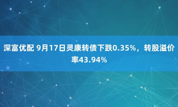 深富优配 9月17日灵康转债下跌0.35%，转股溢价率43.94%