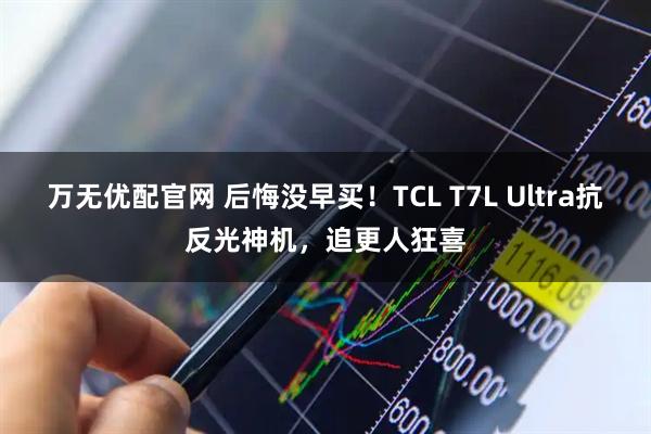 万无优配官网 后悔没早买！TCL T7L Ultra抗反光神机，追更人狂喜