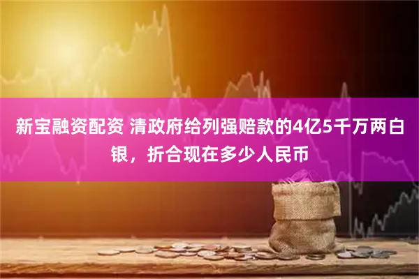新宝融资配资 清政府给列强赔款的4亿5千万两白银，折合现在多少人民币