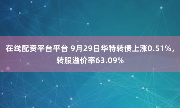 在线配资平台平台 9月29日华特转债上涨0.51%，转股溢价率63.09%
