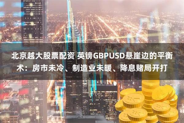 北京越大股票配资 英镑GBPUSD悬崖边的平衡术：房市未冷、制造业未暖、降息赌局开打