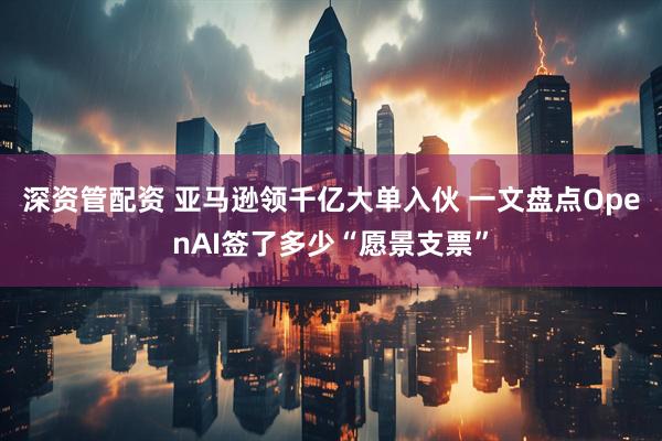 深资管配资 亚马逊领千亿大单入伙 一文盘点OpenAI签了多少“愿景支票”