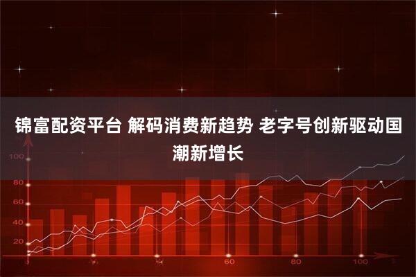 锦富配资平台 解码消费新趋势 老字号创新驱动国潮新增长