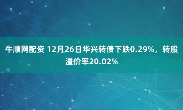 牛顺网配资 12月26日华兴转债下跌0.29%,转股溢价率20.02%