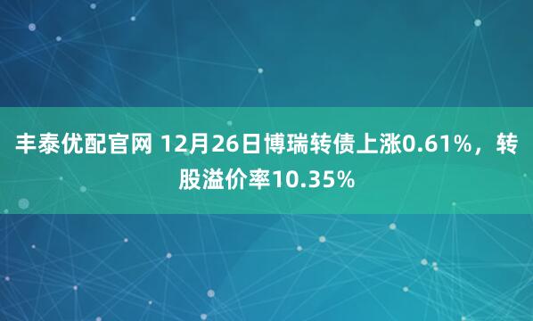 丰泰优配官网 12月26日博瑞转债上涨0.61%，转股溢价率10.35%