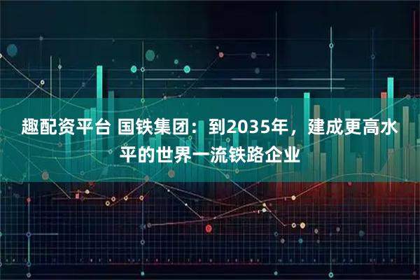 趣配资平台 国铁集团：到2035年，建成更高水平的世界一流铁路企业