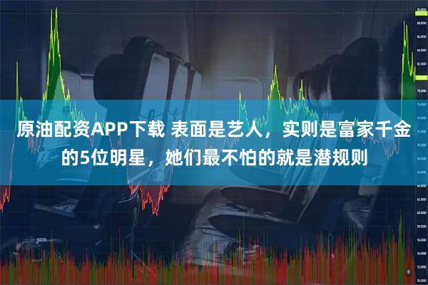 原油配资APP下载 表面是艺人，实则是富家千金的5位明星，她们最不怕的就是潜规则