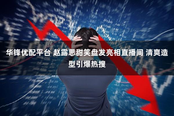 华锋优配平台 赵露思甜笑盘发亮相直播间 清爽造型引爆热搜