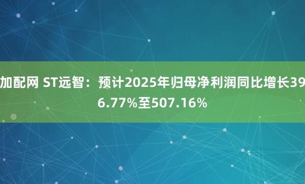 加配网 ST远智：预计2025年归母净利润同比增长396.77%至507.16%