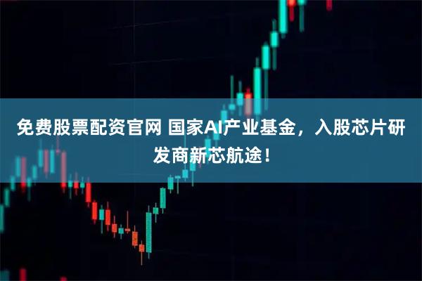 免费股票配资官网 国家AI产业基金，入股芯片研发商新芯航途！
