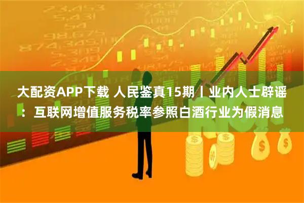 大配资APP下载 人民鉴真15期丨业内人士辟谣：互联网增值服务税率参照白酒行业为假消息