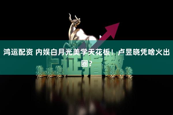 鸿运配资 内娱白月光美学天花板！卢昱晓凭啥火出圈？