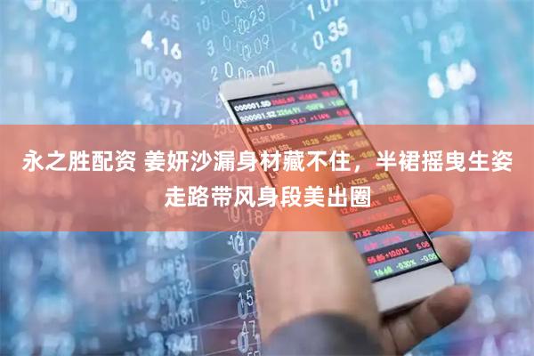 永之胜配资 姜妍沙漏身材藏不住，半裙摇曳生姿走路带风身段美出圈