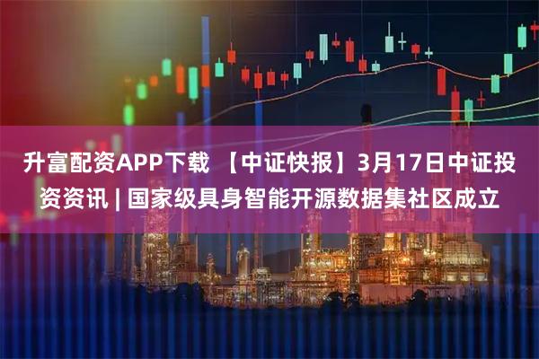 升富配资APP下载 【中证快报】3月17日中证投资资讯 | 国家级具身智能开源数据集社区成立