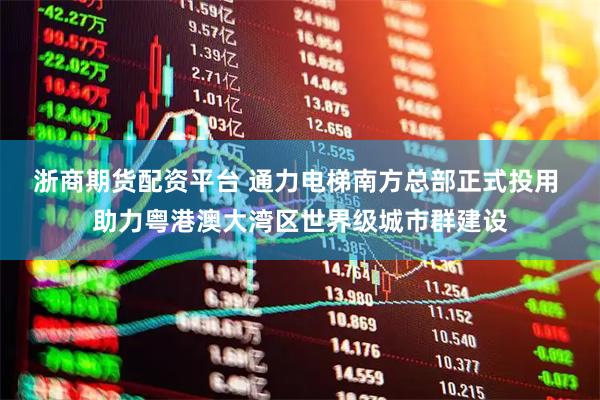 浙商期货配资平台 通力电梯南方总部正式投用 助力粤港澳大湾区世界级城市群建设
