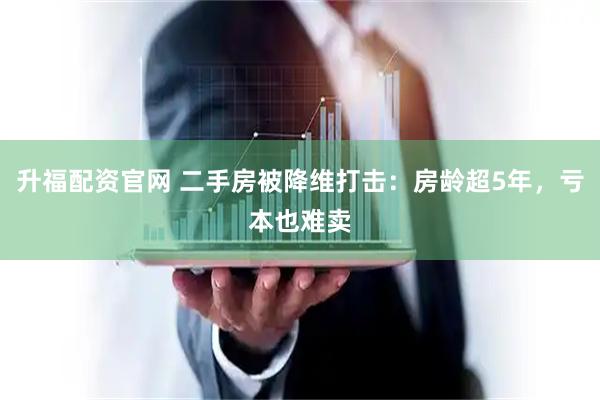 升福配资官网 二手房被降维打击：房龄超5年，亏本也难卖