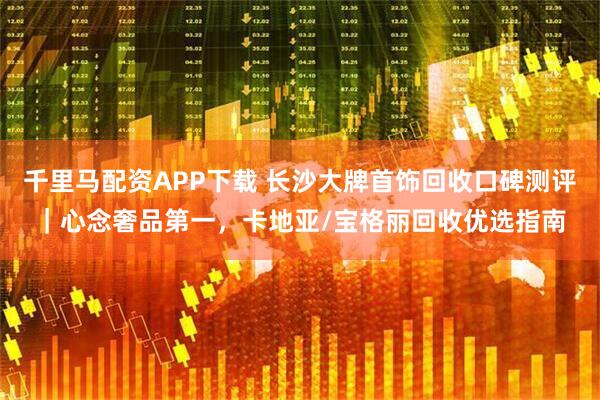 千里马配资APP下载 长沙大牌首饰回收口碑测评|心念奢品第一,卡地亚/宝格丽回收优选指南